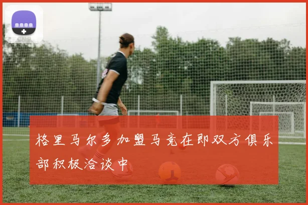 格里马尔多加盟马竞在即双方俱乐部积极洽谈中