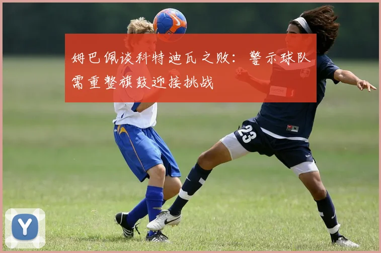 姆巴佩谈科特迪瓦之败：警示球队需重整旗鼓迎接挑战
