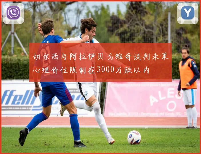 切尔西与阿拉伊贝戈维奇谈判未果心理价位限制在3000万欧以内