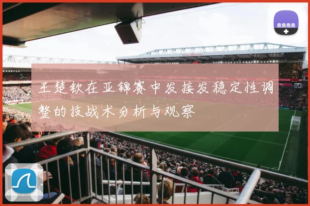 王楚钦在亚锦赛中发接发稳定性调整的技战术分析与观察