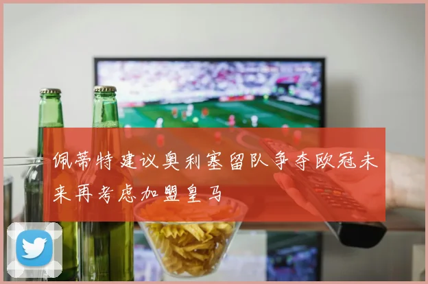 佩蒂特建议奥利塞留队争夺欧冠未来再考虑加盟皇马