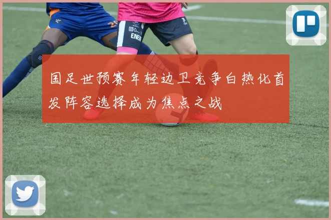 国足世预赛年轻边卫竞争白热化首发阵容选择成为焦点之战
