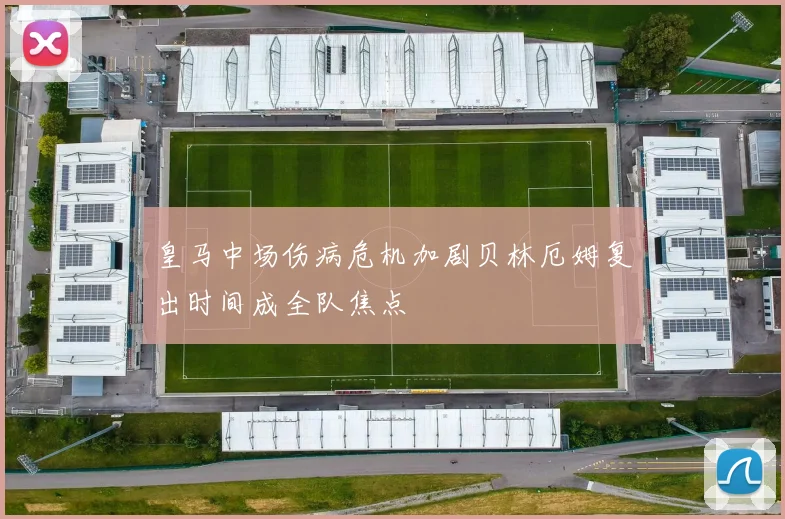 皇马中场伤病危机加剧贝林厄姆复出时间成全队焦点