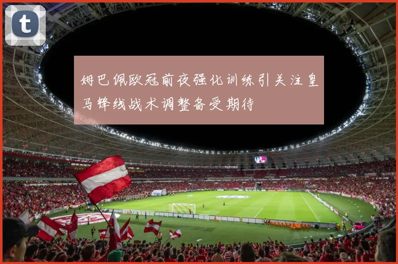 姆巴佩欧冠前夜强化训练引关注皇马锋线战术调整备受期待